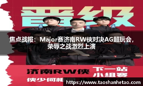 焦点战报：Major赛济南RW侠对决AG超玩会，荣辱之战激烈上演